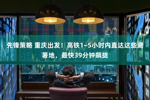 先锋策略 重庆出发！高铁1~5小时内直达这些避暑地，最快39分钟飙拢