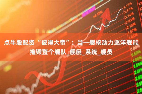 点牛股配资 “彼得大帝”：当一艘核动力巡洋舰能摧毁整个舰队_舰艇_系统_舰员