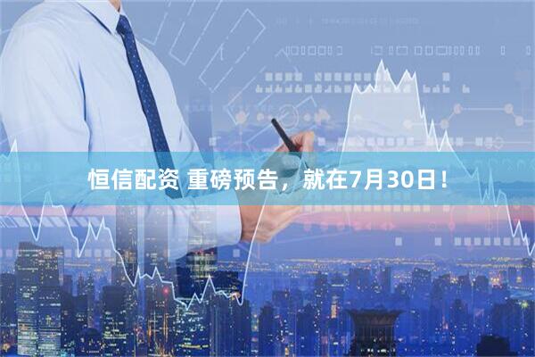 恒信配资 重磅预告，就在7月30日！
