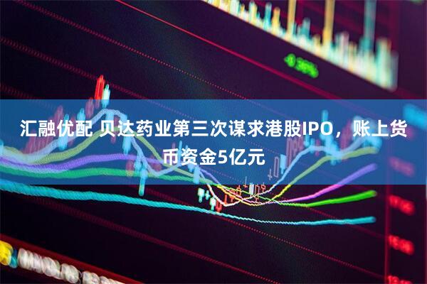 汇融优配 贝达药业第三次谋求港股IPO，账上货币资金5亿元