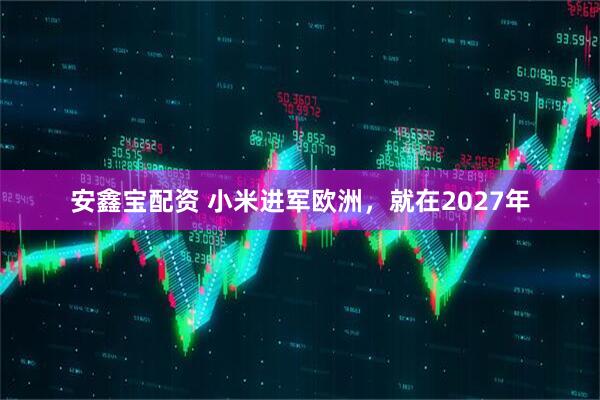 安鑫宝配资 小米进军欧洲，就在2027年