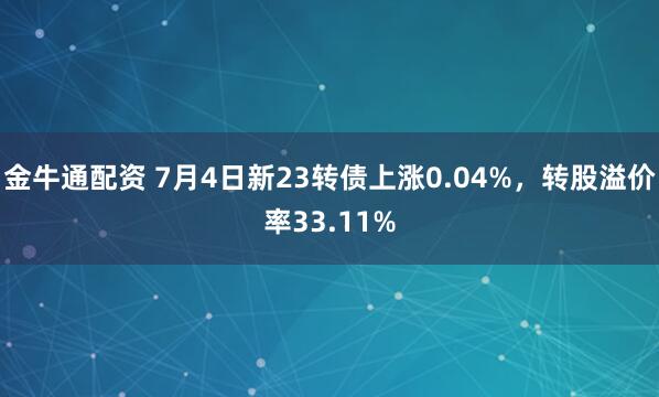 金牛通配资 7月4日新23转债上涨0.04%，转股溢价率33.11%
