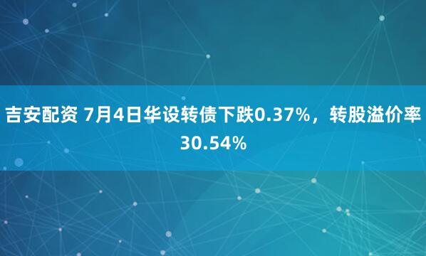 吉安配资 7月4日华设转债下跌0.37%，转股溢价率30.54%