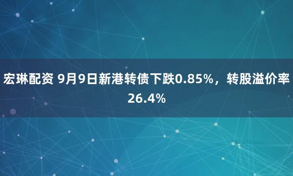 宏琳配资 9月9日新港转债下跌0.85%，转股溢价率26.4%