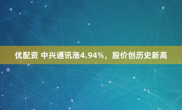 优配资 中兴通讯涨4.94%，股价创历史新高