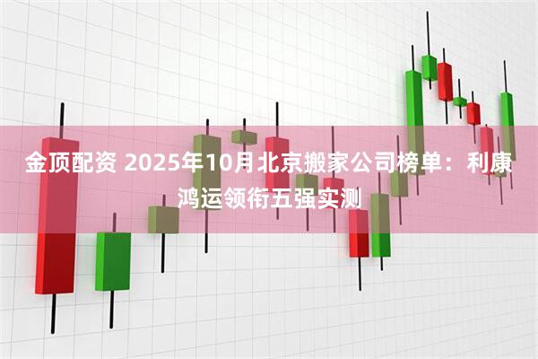金顶配资 2025年10月北京搬家公司榜单：利康鸿运领衔五强实测