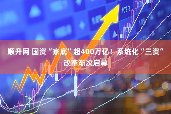 顺升网 国资“家底”超400万亿！系统化“三资”改革渐次启幕
