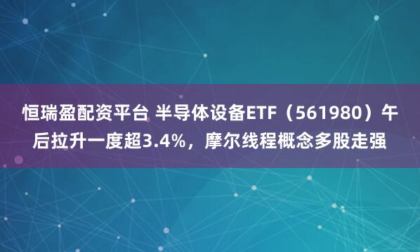 恒瑞盈配资平台 半导体设备ETF（561980）午后拉升一度超3.4%，摩尔线程概念多股走强