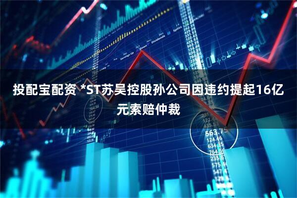 投配宝配资 *ST苏吴控股孙公司因违约提起16亿元索赔仲裁