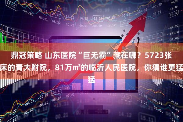 鼎冠策略 山东医院“巨无霸”藏在哪？5723张床的青大附院，81万㎡的临沂人民医院，你猜谁更猛